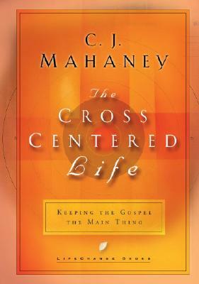 The Cross Centered Life: Keeping the Gospel the Main Thing by C. J. Mahaney