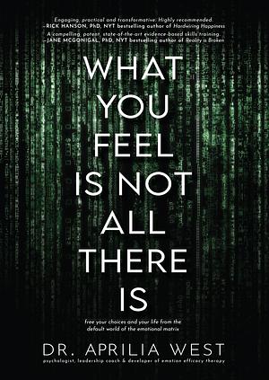What You Feel Is Not All There Is: Free your choices and your life from the default world of the emotional matrix by Aprilia West