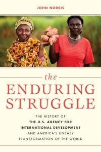 The Enduring Struggle: The History of the U.S. Agency for International Development and America's Uneasy Transformation of the World by John Norris