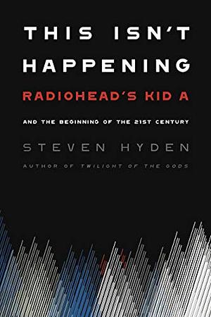 This Isn't Happening: Radiohead's "Kid A" and the Beginning of the 21st Century by Steven Hyden