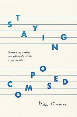 Staying Composed: Overcoming Anxiety and Self-Doubt Within a Creative Life by Dale Trumbore
