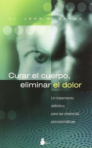 Curar el Cuerpo, Eliminar el Dolor: Un Tratamiento Definitivo Para las Dolencias Psicosomaticas by John E. Sarno