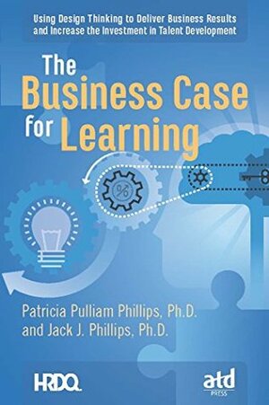 The Business Case for Learning: Using Design Thinking to Deliver Business Results and Increase the Investment in Talent Development by Jack J. Phillips, Patricia Pulliam Phillips