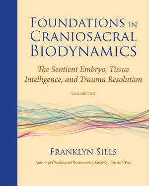 Foundations in Craniosacral Biodynamics, Volume Two: The Sentient Embryo, Tissue Intelligence, and Trauma Resolution by Franklyn Sills