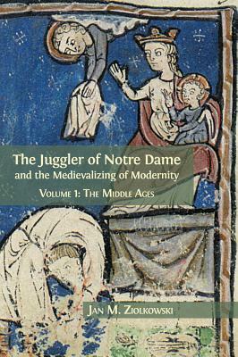 The Juggler of Notre Dame and the Medievalizing of Modernity: Volume 1: The Middle Ages by Jan M. Ziolkowski