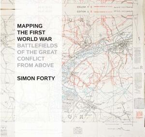 Mapping the First World War: Battlefields of the Great Conflict from Above by Simon Forty