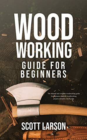Woodworking Guide for Beginners: The Ultimate and Complete Guide for Beginners: Learn DIY Woodworking Projects and Plans Step by Step by Scott Larson