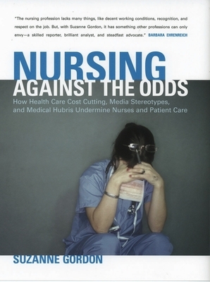 Nursing Against the Odds: How Health Care Cost Cutting, Media Stereotypes, and Medical Hubris Undermine Nurses and Patient Care by Suzanne Gordon