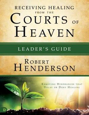 Receiving Healing from the Courts of Heaven Leader's Guide: Removing Hindrances That Delay or Deny Healing by Robert Henderson