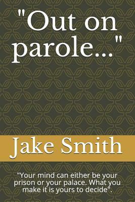 Out on Parole...: Your Mind Can Either Be Your Prison or Your Palace. What You Make It Is Yours to Decide. by Jake Smith