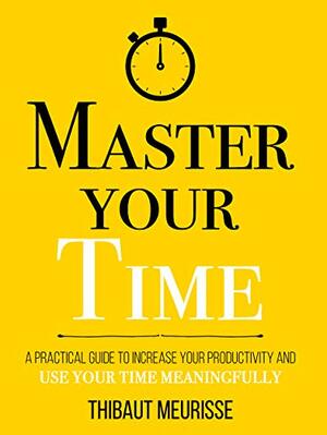 Master Your Time : A Practical Guide to Increase Your Productivity and Use Your Time Meaningfully by Thibaut Meurisse