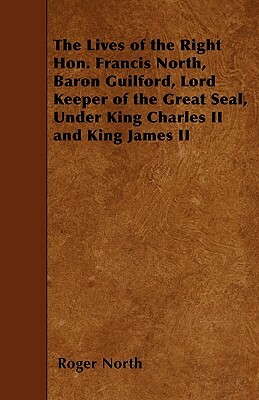 The Lives of the Right Hon. Francis North, Baron Guilford, Lord Keeper of the Great Seal, Under King Charles II and King James II by Roger North