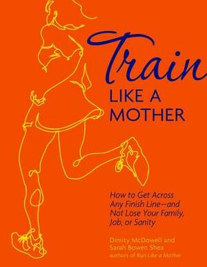 Train Like a Mother: How to Get Across Any Finish Line - And Not Lose Your Family, Job, or Sanity by Sarah Bowen Shea, Dimity McDowell