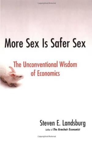 More Sex Is Safer Sex: The Unconventional Wisdom of Economics by Steven E. Landsburg