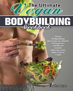 The Ultimate Vegan Bodybuilding Cookbook: Vegan Bodybuilding Diet Guide for Athletic Performance and Muscle Growth with Low-Carb, High-Protein Foods by Charles Payne