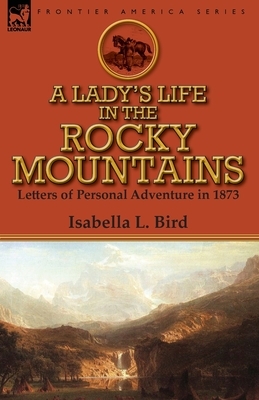 A Lady's Life in the Rocky Mountains: Letters of Personal Adventure in 1873 by Isabella Bird