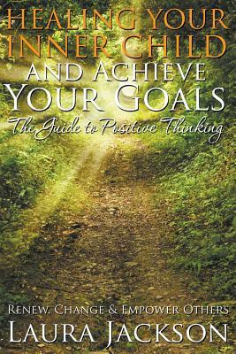 Healing Your Inner Child and Achieve Your Goals - The Guide to Positive Thinking: Renew, Change & Empower Others by Laura Jackson