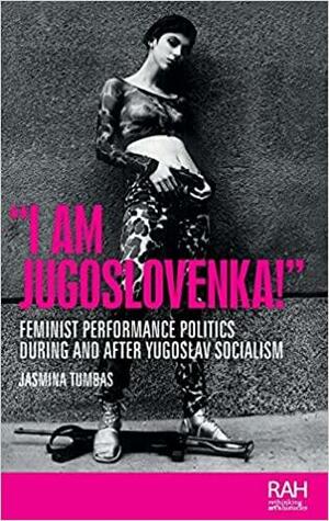 I Am Jugoslovenka!: Feminist Performance Politics During and After Yugoslav Socialism by Amelia Jones, Marsha Meskimmon