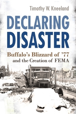 Declaring Disaster: Buffalo's Blizzard of '77 and the Creation of Fema by Timothy W. Kneeland