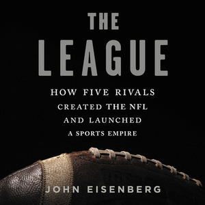 The League: How Five Rivals Created the NFL and Launched a Sports Empire by John Eisenberg