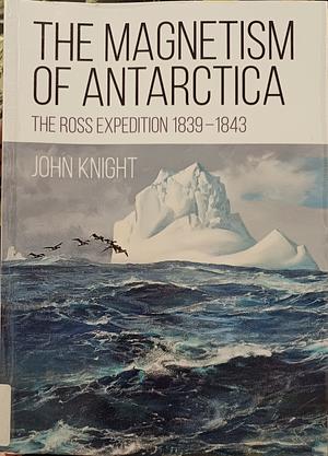 The Magnetism of Antarctica: The Ross Expedition 1839-1843 by John Knight