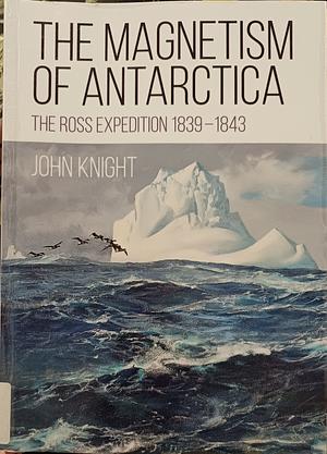 The Magnetism of Antarctica: The Ross Expedition 1839-1843 by John Knight