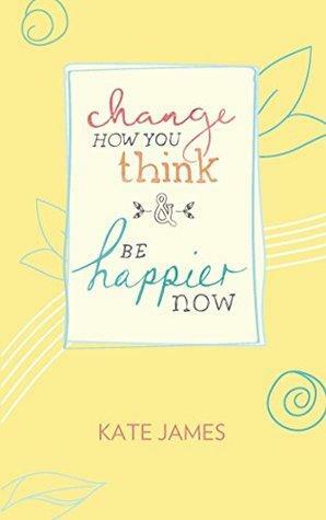 Change How You Think and Be Happier Now by Kate James