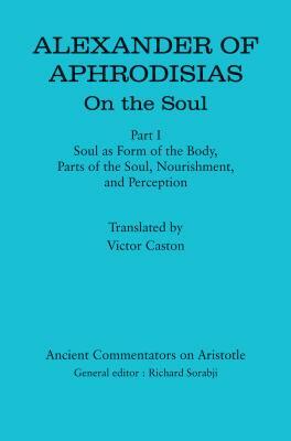Alexander of Aphrodisias: On the Soul: Part I: Soul as Form of the Body, Parts of the Soul, Nourishment, and Perception by 