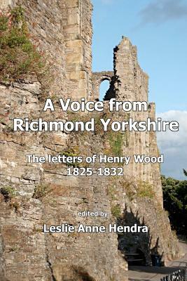 A Voice from Richmond Yorkshire: The Letters of Henry Wood, 1825-1832 by Leslie Anne Hendra