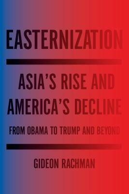 Easternization: Asia's Rise and America's Decline From Obama to Trump and Beyond by Gideon Rachman