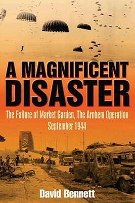 A Magnificent Disaster: The Failure of the Market Garden, The Arnhem Operation, September 1944 by David Bennett