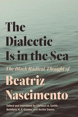 The Dialectic Is in the Sea: The Black Radical Thought of Beatriz Nascimento by Bethânia Gomes, Christen A. Smith, Archie Davies