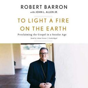 To Light a Fire on the Earth: Proclaiming the Gospel in a Secular Age by Archbishop Robert Barron