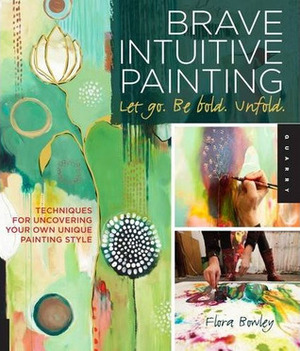 Brave Intuitive Painting-Let Go, Be Bold, Unfold!: Techniques for Uncovering Your Own Unique Painting Style by Flora S. Bowley