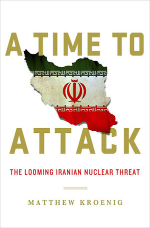 A Time to Attack: The Looming Iranian Nuclear Threat by Matthew Kroenig