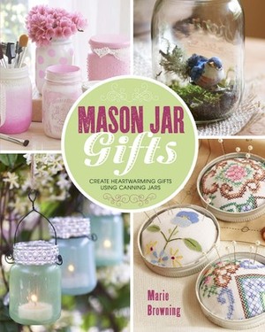 Mason Jar Gifts: Create Heartwarming Gifts Using Canning Jars by Marie Browning