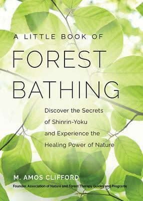 A Little Book of Forest Bathing: Discover the Secrets of Shinrin-Yoku and Experience the Healing Power of Nature by M. Amos Clifford