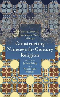 Constructing Nineteenth-Century Religion: Literary, Historical, and Religious Studies in Dialogue by Joshua King, Winter Jade Werner