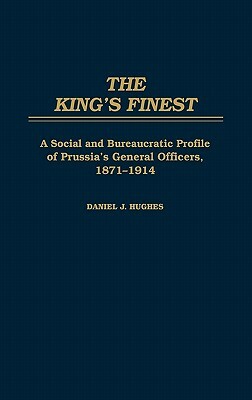 The King's Finest: A Social and Bureaucratic Profile of Prussia's General Officers, 1871-1914 by Daniel J. Hughes