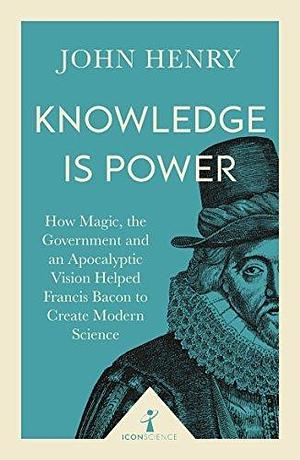 Knowledge is Power (Icon Science): How Magic, the Government and an Apocalyptic Vision Helped Francis Bacon to Create Modern Science by John Henry, John Henry