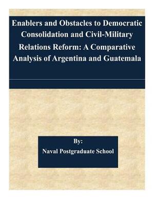 Enablers and Obstacles to Democratic Consolidation and Civil-Military Relations Reform: A Comparative Analysis of Argentina and Guatemala by Naval Postgraduate School