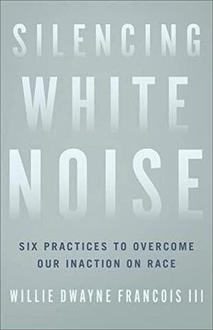 Silencing White Noise: Six Practices to Overcome Our Inaction on Race by Willie Dwayne III Francois