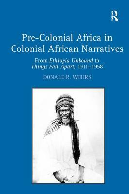 Pre-Colonial Africa in Colonial African Narratives: From Ethiopia Unbound to Things Fall Apart, 1911-1958 by Donald R. Wehrs