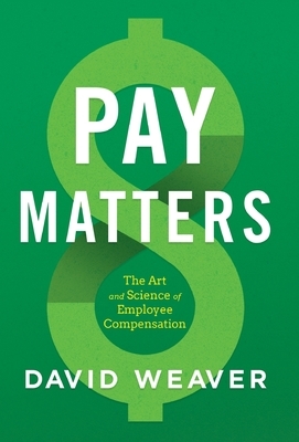 Pay Matters: The Art and Science of Employee Compensation by David Weaver