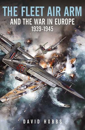 The Fleet Air Arm and the War in Europe, 1939-1945 by David Hobbs