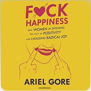 Fuck Happiness: How Women Are Ditching the Cult of Positivity and Choosing Radical Joy by Ariel Gore