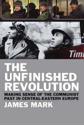 The Unfinished Revolution: Making Sense of the Communist Past in Central-Eastern Europe by James Mark