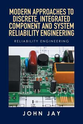 Modern Approaches to Discrete, Integrated Component and System Reliability Engineering: Reliability Engineering by John Jay