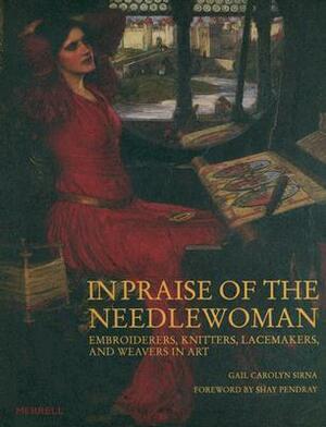 In Praise of the Needlewoman: Embroiderers, Knitters, Lacemakers and Weavers in Art by Gail Carolyn Sirna, Shay Pendray