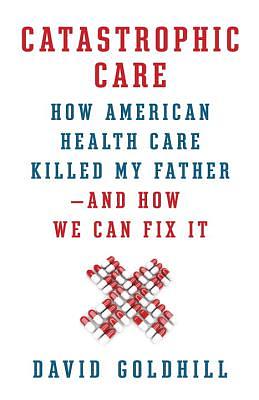 Catastrophic Care: How American Health Care Killed My Father--And How We Can Fix It by David Goldhill